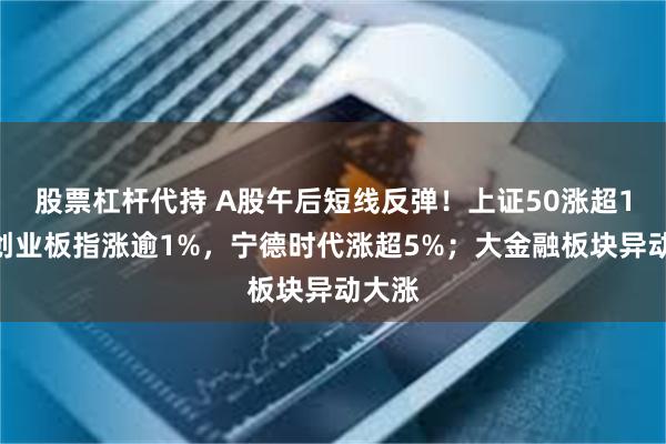 股票杠杆代持 A股午后短线反弹！上证50涨超1%，创业板指涨逾1%，宁德时代涨超5%；大金融板块异动大涨