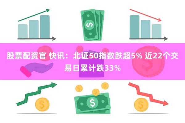 股票配资官 快讯：北证50指数跌超5% 近22个交易日累计跌33%