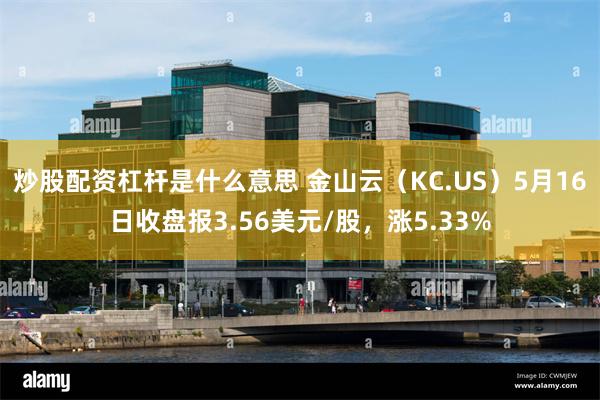 炒股配资杠杆是什么意思 金山云（KC.US）5月16日收盘报3.56美元/股，涨5.33%