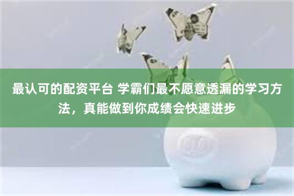 最认可的配资平台 学霸们最不愿意透漏的学习方法，真能做到你成绩会快速进步