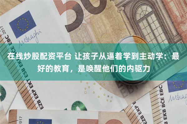 在线炒股配资平台 让孩子从逼着学到主动学：最好的教育，是唤醒他们的内驱力