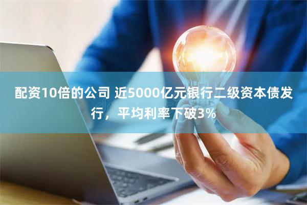 配资10倍的公司 近5000亿元银行二级资本债发行，平均利率下破3%