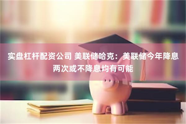 实盘杠杆配资公司 美联储哈克：美联储今年降息两次或不降息均有可能