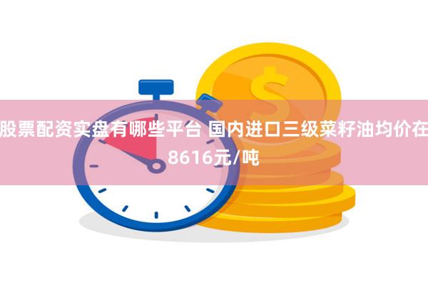 股票配资实盘有哪些平台 国内进口三级菜籽油均价在8616元/吨