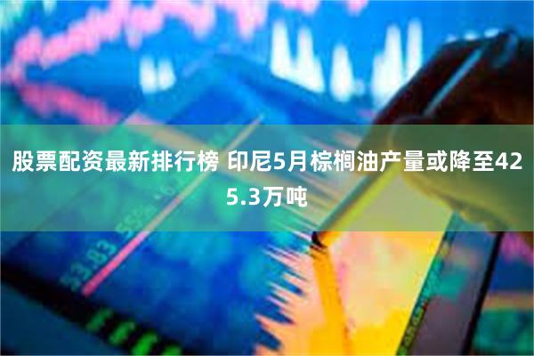 股票配资最新排行榜 印尼5月棕榈油产量或降至425.3万吨