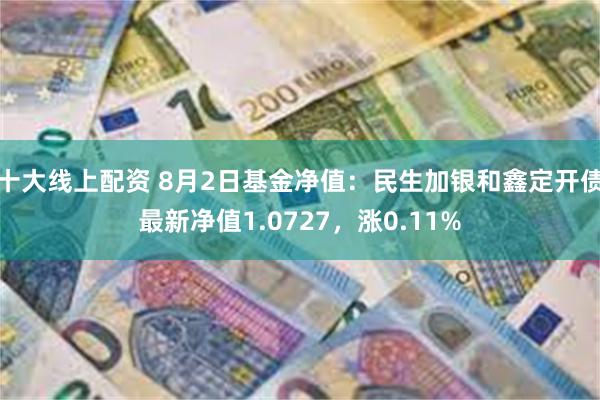 十大线上配资 8月2日基金净值：民生加银和鑫定开债最新净值1.0727，涨0.11%