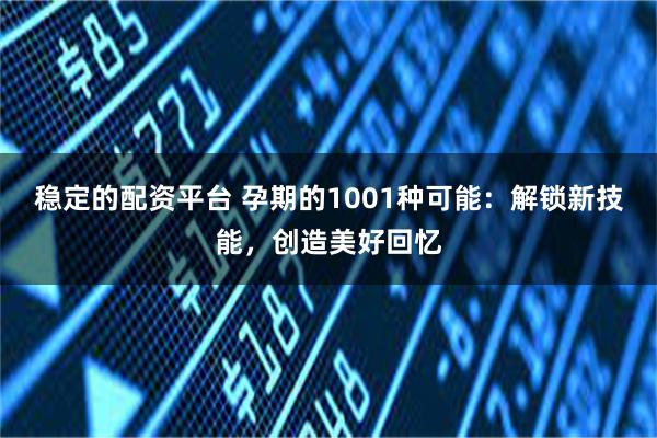 稳定的配资平台 孕期的1001种可能：解锁新技能，创造美好回忆