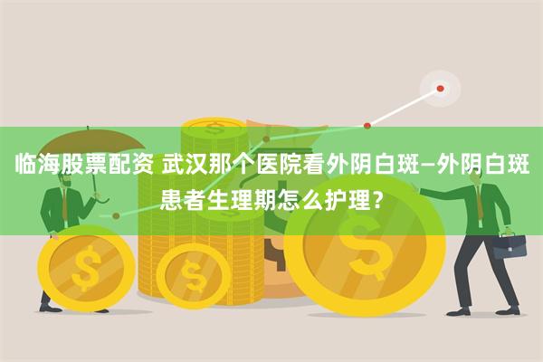 临海股票配资 武汉那个医院看外阴白斑—外阴白斑患者生理期怎么护理？