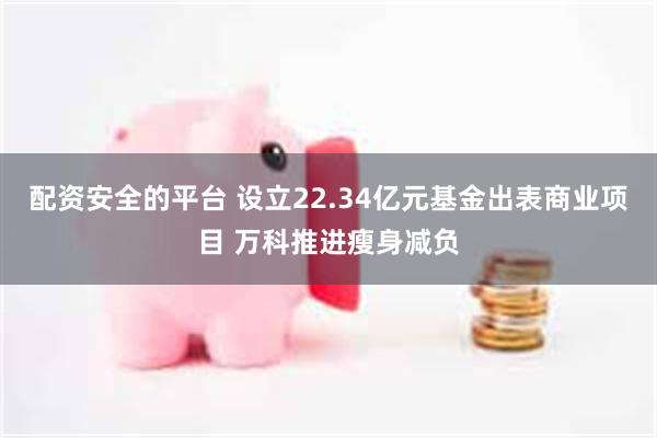 配资安全的平台 设立22.34亿元基金出表商业项目 万科推进瘦身减负