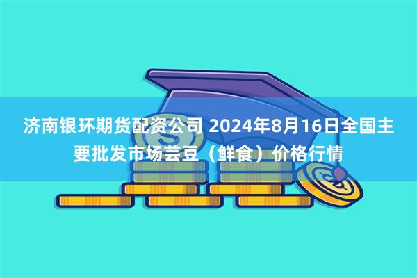 济南银环期货配资公司 2024年8月16日全国主要批发市场芸豆（鲜食）价格行情