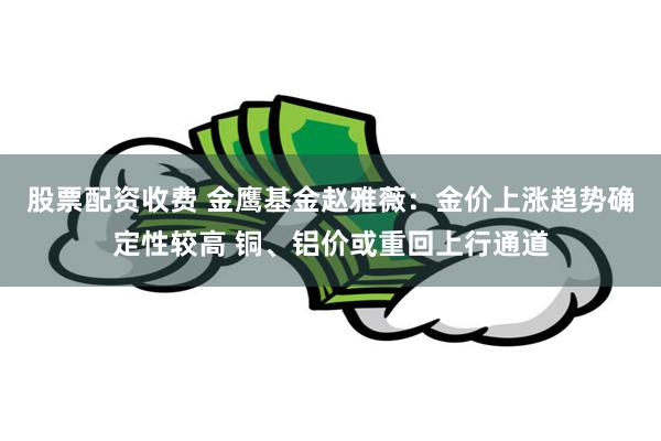 股票配资收费 金鹰基金赵雅薇：金价上涨趋势确定性较高 铜、铝价或重回上行通道