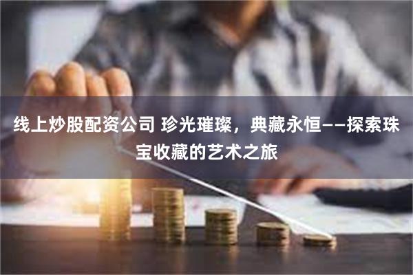 线上炒股配资公司 珍光璀璨，典藏永恒——探索珠宝收藏的艺术之旅