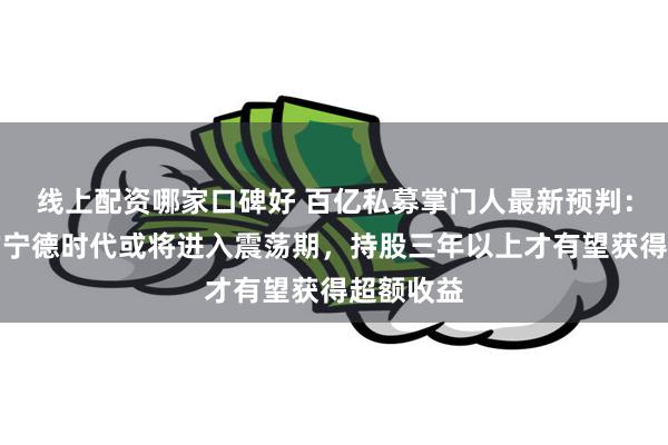 线上配资哪家口碑好 百亿私募掌门人最新预判：创新高的宁德时代或将进入震荡期，持股三年以上才有望获得超额收益