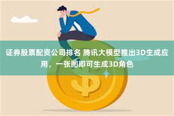 证券股票配资公司排名 腾讯大模型推出3D生成应用，一张图即可生成3D角色