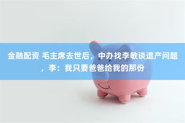 金融配资 毛主席去世后，中办找李敏谈遗产问题，李：我只要爸爸给我的那份