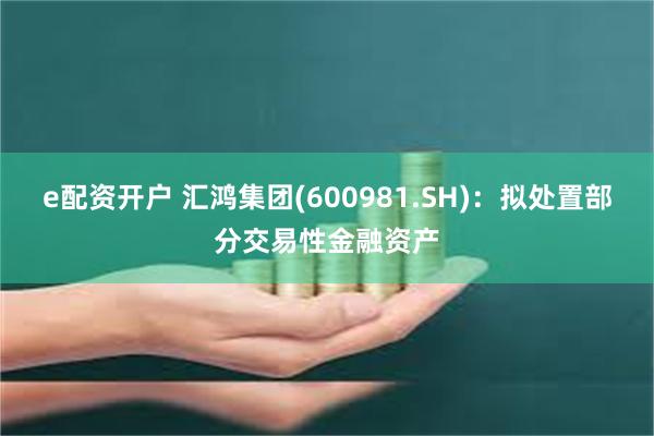 e配资开户 汇鸿集团(600981.SH)：拟处置部分交易性金融资产