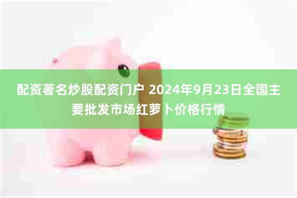 配资著名炒股配资门户 2024年9月23日全国主要批发市场红萝卜价格行情