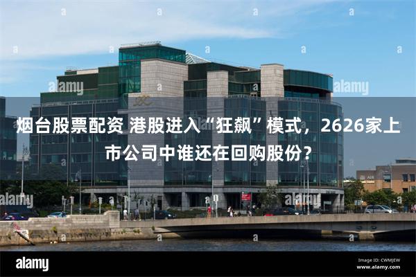 烟台股票配资 港股进入“狂飙”模式，2626家上市公司中谁还在回购股份？