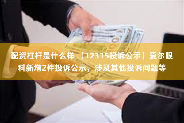 配资杠杆是什么样 【12315投诉公示】爱尔眼科新增2件投诉公示，涉及其他投诉问题等