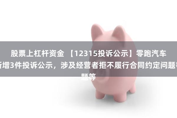 股票上杠杆资金 【12315投诉公示】零跑汽车新增3件投诉公示，涉及经营者拒不履行合同约定问题等