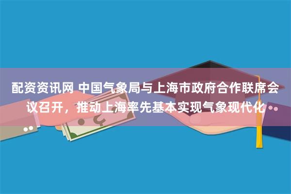 配资资讯网 中国气象局与上海市政府合作联席会议召开，推动上海率先基本实现气象现代化