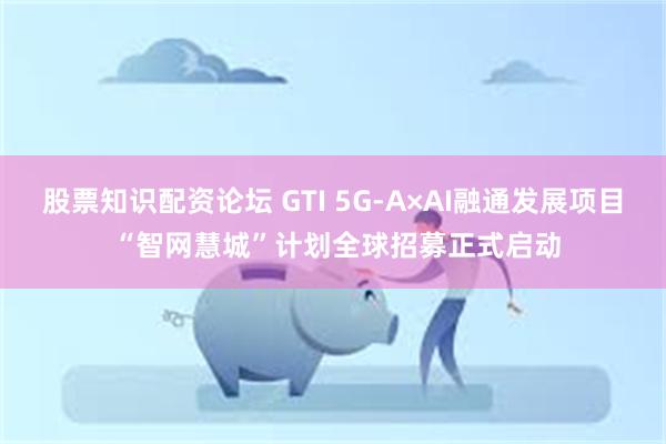 股票知识配资论坛 GTI 5G-A×AI融通发展项目 “智网慧城”计划全球招募正式启动