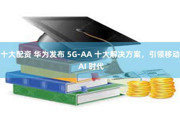 十大配资 华为发布 5G-AA 十大解决方案，引领移动 AI 时代