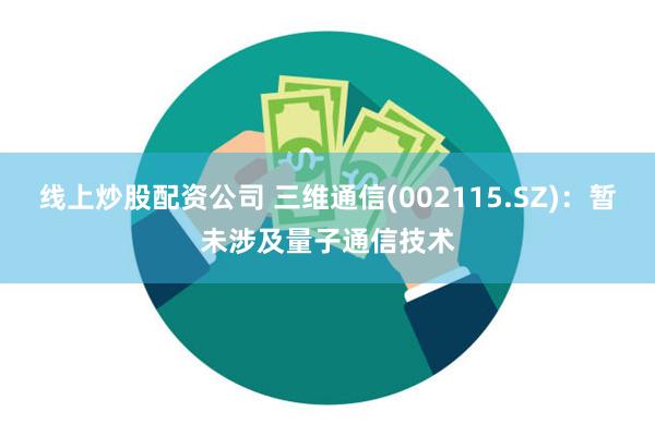 线上炒股配资公司 三维通信(002115.SZ)：暂未涉及量子通信技术