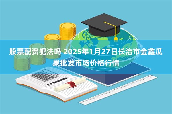 股票配资犯法吗 2025年1月27日长治市金鑫瓜果批发市场价格行情