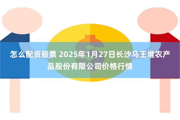 怎么配资股票 2025年1月27日长沙马王堆农产品股份有限公司价格行情