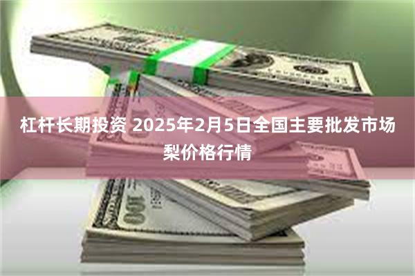 杠杆长期投资 2025年2月5日全国主要批发市场梨价格行情